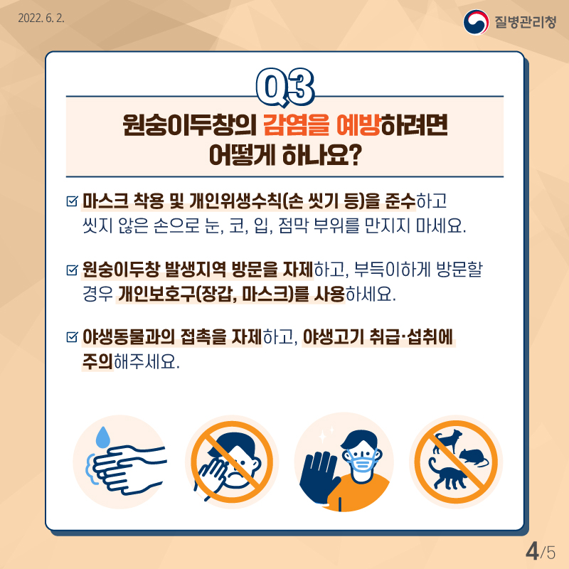 [질병관리청 2022년6월2일] Q3. 원숭이두창의 감염을 예방하려면 어떻게 하나요? -마스크 착용 및 개인위생(손 씻기 등)을 준수하고 씻지 않은 손으로 눈, 코, 입, 점막 부위를 만지지 마세요. -원숭이두창 발생지역 방문을 자제하고, 부득이하게 방문할 경우 개인보호구(장갑, 마스크)를 사용하세요. -야생동물과의 접촉을 자제하고, 야생고기 취급,섭취에 주의해주세요. [5페이지 중 4페이지]